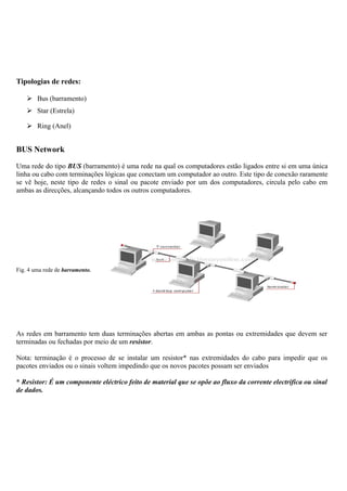 Tipologias de redes:
 Bus (barramento)
 Star (Estrela)
 Ring (Anel)
BUS Network
Uma rede do tipo BUS (barramento) é uma rede na qual os computadores estão ligados entre si em uma única
linha ou cabo com terminações lógicas que conectam um computador ao outro. Este tipo de conexão raramente
se vê hoje, neste tipo de redes o sinal ou pacote enviado por um dos computadores, circula pelo cabo em
ambas as direcções, alcançando todos os outros computadores.
Fig. 4 uma rede de barramento.
As redes em barramento tem duas terminações abertas em ambas as pontas ou extremidades que devem ser
terminadas ou fechadas por meio de um resistor.
Nota: terminação é o processo de se instalar um resistor* nas extremidades do cabo para impedir que os
pacotes enviados ou o sinais voltem impedindo que os novos pacotes possam ser enviados
* Resistor: É um componente eléctrico feito de material que se opõe ao fluxo da corrente electrifica ou sinal
de dados.
 