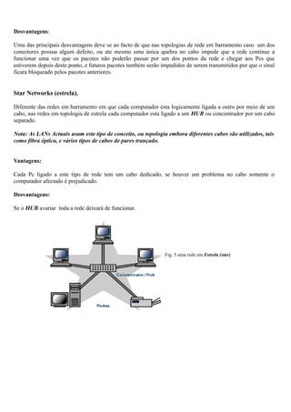 Desvantagens:
Uma das principais desvantagens deve se ao facto de que nas topologias de rede em barramento caso um dos
conectores possua algum defeito, ou ate mesmo uma única quebra no cabo impede que a rede continue a
funcionar uma vez que os pacotes não poderão passar por um dos pontos da rede e chegar aos Pcs que
estiverem depois deste ponto, e futuros pacotes também serão impedidos de serem transmitidos por que o sinal
ficara bloqueado pelos pacotes anteriores.
Star Networks (estrela).
Diferente das redes em barramento em que cada computador esta logicamente ligada a outro por meio de um
cabo, nas redes em topologia de estrela cada computador esta ligado a um HUB ou concentrador por um cabo
separado.
Nota: As LANs Actuais usam este tipo de conceito, ou topologia embora diferentes cabos são utilizados, tais
como fibra óptica, e vários tipos de cabos de pares trançado.
Vantagens:
Cada Pc ligado a este tipo de rede tem um cabo dedicado, se houver um problema no cabo somente o
computador afectado é prejudicado.
Desvantagens:
Se o HUB avariar toda a rede deixará de funcionar.
Fig. 5 uma rede em Estrela (star)
 