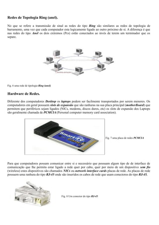 Redes de Topologia Ring (anel).
No que se refere a transmissão de sinal as redes do tipo Ring são similares as redes de topologia de
barramento, uma vez que cada computador esta logicamente ligado ao outro próximo de si. A diferença é que
nas redes do tipo Anel os dois extremos (Pcs) estão conectados ao invés de terem um terminador que os
separe.
Fig. 6 uma rede de tipologia Ring (anel)
Hardware de Redes.
Diferente dos computadores Desktop os laptops podem ser facilmente transportados por serem menores. Os
computadores em geral possuem slots de expansão que são ranhuras na sua placa principal (motherBoard) que
permitem que periféricos sejam ligados (NICs, modems, discos duros, etc) os slots de expansão dos Laptops
são geralmente chamada de PCMCIA (Personal computer memory card association).
Fig. 7 uma placa de redes PCMCIA
Para que computadores possam comunicar entre si e necessário que possuam algum tipo de de interface de
comunicação que lhe permita estar ligado a rede quer por cabo, quer por meio de um dispositivo sem fio
(wireless) estes dispositivos são chamados NICs ou network interface cards placas de rede. As placas de rede
possuem uma ranhura do tipo RJ-45 onde são inseridos os cabos de rede que usam conectores do tipo RJ-45.
Fig. 8 Um conector do tipo RJ-45
 