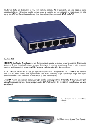HUB: Um hub é um dispositivo de rede com múltiplas entradas RJ-45 que recebe um sinal eléctrico numa
destas entradas e o retransmite a outra entrada aonde se encontra um outro dispositivo ligado sendo por esta
razão um HUB um dispositivo usado para ligar vários dispositivos numa rede STAR ou RING
Fig. 9 um HUB
MODEM: (modulator demodulator) é um dispositivo que permite ao usuário aceder a uma rede determinada
por meio de uma linha telefónica ou existem vários tipos de modems actualmente desde os mais pequenos
maiores sendo os maiores em geral ADSL ( assymetric digital subscriber lines) modems.
ROUTER: Um dispositivo de rede que tipicamente conectado a um grupo de LANs e WANs por meio de
interfaces ou portas unindo dois segmentos de rede (redes distintas), e que permite que os pacotes sejam
reencaminhados a cada uma delas de acordo com os seus IPs de destino.
Nota: Os routers também são muitas das vezes usados como dispositivos de partilha de internet como por
exemplo os routers wireless fornecidos por muitos ISPs (internet service providers), provedores de serviços
de internet.
Fig. 10 Frontal de um router Cisco
Catalyst
Fig. 11 Parte traseira do router Cisco Catalyst
 