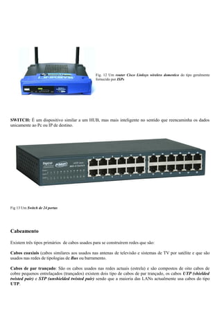 Fig. 12 Um router Cisco Linksys wireless domestico do tipo geralmente
fornecido por ISPs
SWITCH: É um dispositivo similar a um HUB, mas mais inteligente no sentido que reencaminha os dados
unicamente ao Pc ou IP de destino.
Fig 13 Um Switch de 24 portas
Cabeamento
Existem três tipos primários de cabos usados para se construírem redes que são:
Cabos coaxiais (cabos similares aos usados nas antenas de televisão e sistemas de TV por satélite e que são
usados nas redes de tipologias de Bus ou barramento.
Cabos de par trançado: São os cabos usados nas redes actuais (estrela) e são compostos de oito cabos de
cobre pequenos entrelaçados (trançados) existem dois tipo de cabos de par trançado, os cabos UTP (shielded
twisted pair) e STP (unshielded twisted pair) sendo que a maioria das LANs actualmente usa cabos do tipo
UTP.
 