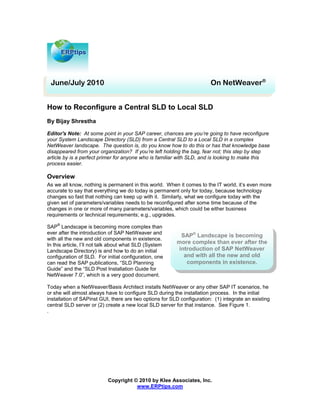 June/July 2010                                                         On NetWeaver®


How to Reconfigure a Central SLD to Local SLD
By Bijay Shrestha

Editor's Note: At some point in your SAP career, chances are you’re going to have reconfigure
your System Landscape Directory (SLD) from a Central SLD to a Local SLD in a complex
NetWeaver landscape. The question is, do you know how to do this or has that knowledge base
disappeared from your organization? If you’re left holding the bag, fear not; this step by step
article by is a perfect primer for anyone who is familiar with SLD, and is looking to make this
process easier.

Overview
As we all know, nothing is permanent in this world. When it comes to the IT world, it’s even more
accurate to say that everything we do today is permanent only for today, because technology
changes so fast that nothing can keep up with it. Similarly, what we configure today with the
given set of parameters/variables needs to be reconfigured after some time because of the
changes in one or more of many parameters/variables, which could be either business
requirements or technical requirements; e.g., upgrades.
    ®
SAP Landscape is becoming more complex than
ever after the introduction of SAP NetWeaver and
                                                           SAP® Landscape is becoming
with all the new and old components in existence.
In this article, I’ll not talk about what SLD (System
                                                         more complex than ever after the
Landscape Directory) is and how to do an initial          introduction of SAP NetWeaver
configuration of SLD. For initial configuration, one        and with all the new and old
can read the SAP publications, “SLD Planning                 components in existence.
Guide” and the “SLD Post Installation Guide for
NetWeaver 7.0”, which is a very good document.

Today when a NetWeaver/Basis Architect installs NetWeaver or any other SAP IT scenarios, he
or she will almost always have to configure SLD during the installation process. In the initial
installation of SAPinst GUI, there are two options for SLD configuration: (1) integrate an existing
central SLD server or (2) create a new local SLD server for that instance. See Figure 1.
.




                           Copyright © 2010 by Klee Associates, Inc.
                                      www.ERPtips.com
 