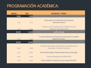 INICIO FIN BLOQUES / TEMA:
8:30 9:00
9:00 9:45
‘Innovación en la Dirección de Personas:
‘Business Partner’
9:45 10:30
‘Estructura de Compensación y Beneficios para
Impulsar la Productividad'
10:30 11:00 Coffee Break
11:00 12:30
‘La Diversidad para el éxito de la Innovación y Cambios
Organizacionales’
12:30 14:00l
14:00 15:30
‘Employer Branding como Ventaja Competitiva para
Empoderar al Talento Humano’
15:30 16:00 Personal Branding: ‘Potenciando nuestro Liderazgo’
16:00 17:00 ‘Talent Management & Millennials’
17:00 18:00 ‘¿Cómo Medir el Impacto de una Gestión de HR? '
PROGRAMACIÓN ACADÉMICA:
 