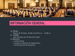 INFORMACIÓN GENERAL
 FECHA :
Sábado 30 de Mayo, desde las 8:30 a.m. – 6:00p.m.
 LUGAR:
Sala Principal de JW Marriott Hotel.
 INCLUYE:
• Coffee Break.
• Carpeta y Material de Seguimiento.
• Certificado de Participación.
 