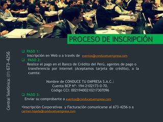 PROCESO DE INSCRIPCIÓN
 PASO 1:
Inscripción en Web o a través de eventos@conducetuempresa.com
 PASO 2:
Realice el pago en el Banco de Crédito del Perú, agentes de pago o
transferencia por internet (Aceptamos tarjeta de crédito), a la
cuenta:
Nombre de CONDUCE TU EMPRESA S.A.C.:
Cuenta BCP Nº: 194-2102173-0-70.
Código CCI: 00219400210217307096
 PASO 3:
Enviar su comprobante a eventos@conducetuempresa.com
*Inscripción Corporativas y Facturación comunicarse al 673-4256 o a
carmen.tejeda@conducetuempresa.com
CentralTelefónica:(01)673-4256
 