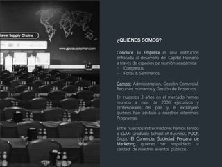 ¿QUIÉNES SOMOS?
Conduce Tu Empresa es una institución
enfocada al desarrollo del Capital Humano
a través de espacios de reunión académica:
- Congresos.
- Foros & Seminarios.
Campo: Administración, Gestión Comercial,
Recursos Humanos y Gestión de Proyectos.
En nuestros 3 años en el mercado hemos
reunido a más de 2000 ejecutivos y
profesionales del país y el extranjero
quienes han asistido a nuestros diferentes
Programas.
Entre nuestros Patrocinadores hemos tenido
a ESAN Graduate School of Business, PUCP,
Grupo El Comercio, Sociedad Peruana de
Marketing, quienes han respaldado la
calidad de nuestros eventos públicos.
 