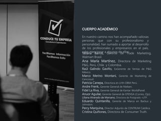 CUERPO ACADÉMICO
En nuestro camino nos han acompañado valiosas
personas que con su profesionalismo y
personalidad, han sumado a aportar al desarrollo
de los profesionales y empresarios en el país,
cabe mencionar a algunos de ellos:Tatiana Barros, Gerente de Trade Marketing,
Walmart Brasil.
Ana María Martínez, Directora de Marketing
P&G, Perú, Chile y Colombia.
Raúl Galindo Gaviño, ExGerente de Ventas de P&G
México.
Marco Merino Montani, Gerente de Marketing de
Cencosud.
Patricia Canepa, Directora en LHH-DBM Perú.
Andre Frenk, Gerente General de Nielsen.
Fidel La Riva, Gerente General de Kantar WorldPanel.
Anuor Aguilar, Gerente General de EPENSA (Correo, Ojo).
Liliana Alvarado de Marsano, Directora de Postgrado –UTP.
Eduardo Quintanilla, Gerente de Marca en Backus y
Johnston.
Percy Marquina, Director Adjunto de CENTRUM Católica.
Cristina Quiñones, Directora de Consumer Truth.
 