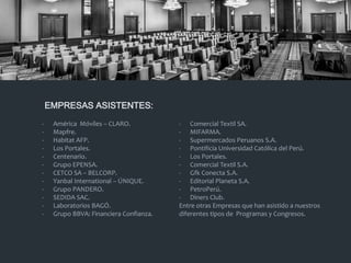 - América Móviles – CLARO.
- Mapfre.
- Habitat AFP.
- Los Portales.
- Centenario.
- Grupo EPENSA.
- CETCO SA – BELCORP.
- Yanbal International – ÚNIQUE.
- Grupo PANDERO.
- SEDIDA SAC.
- Laboratorios BAGÓ.
- Grupo BBVA: Financiera Confianza.
- Comercial Textil SA.
- MIFARMA.
- Supermercados Peruanos S.A.
- Pontificia Universidad Católica del Perú.
- Los Portales.
- Comercial Textil S.A.
- Gfk Conecta S.A.
- Editorial Planeta S.A.
- PetroPerú.
- Diners Club.
Entre otras Empresas que han asistido a nuestros
diferentes tipos de Programas y Congresos.
EMPRESAS ASISTENTES:
 