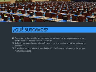 ¿QUÉ BUSCAMOS?
 Fomentar la integración de personas al cambio en las organizaciones para
contrarrestar la desaceleración económica.
 Reflexionar sobre las actuales reformas organizacionales, y cuál es su impacto
económico.
 Consolidar los conocimientos en la Gestión de Personas, y liderazgo de equipos
multidisciplinarios.
 
