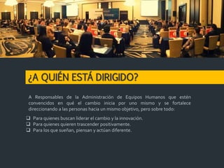 ¿A QUIÉN ESTÁ DIRIGIDO?
 Para quienes buscan liderar el cambio y la innovación.
 Para quienes quieren trascender positivamente.
 Para los que sueñan, piensan y actúan diferente.
A Responsables de la Administración de Equipos Humanos que estén
convencidos en qué el cambio inicia por uno mismo y se fortalece
direccionando a las personas hacia un mismo objetivo, pero sobre todo:
 