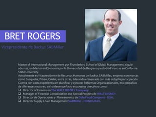 BRET ROGERS
Master of International Management porThunderbird School of Global Management, siguió
además, un Master en Economía por la Universidad de Belgrano y estudió Finanzas en California
State University.
Actualmente esVicepresidente de Recursos Humanos de Backus SABMiller, empresa con marcas
como Cusqueña, Pilsen, Cristal, entre otras, liderando el mercado con más del 90% participación.
Cuenta con vasta experiencia en planificar y ejecutar Reformas Organizacionales, en compañías
de diferentes sectores, se ha desempeñado en puestos directivos como:
 Director of Finance en The WALT DISNEY Company.
 Manager of Financial Consolidation and Special Projects de WALT DISNEY.
 Director de Operaciones y Planeamiento de Dole Food Company - USA.
 Director SupplyChain Management SABMiller - HONDURAS.
Vicepresidente de Backus SABMiller
 