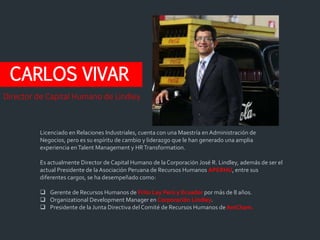 CARLOS VIVAR
Licenciado en Relaciones Industriales, cuenta con una Maestría en Administración de
Negocios, pero es su espíritu de cambio y liderazgo que le han generado una amplia
experiencia enTalent Management y HRTransformation.
Es actualmente Director de Capital Humano de laCorporación José R. Lindley, además de ser el
actual Presidente de laAsociación Peruana de Recursos Humanos APERHU, entre sus
diferentes cargos, se ha desempeñado como:
 Gerente de Recursos Humanos de Frito Lay Perú y Ecuador por más de 8 años.
 Organizational Development Manager en Corporación Lindley.
 Presidente de la Junta Directiva del Comité de Recursos Humanos deAmCham.
Director de Capital Humano de Lindley
 