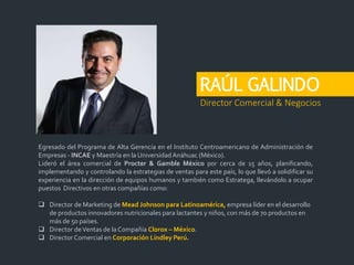 RAÚL GALINDO
Egresado del Programa de Alta Gerencia en el Instituto Centroamericano de Administración de
Empresas - INCAE y Maestría en la UniversidadAnáhuac (México).
Lideró el área comercial de Procter & Gamble México por cerca de 15 años, planificando,
implementando y controlando la estrategias de ventas para este país, lo que llevó a solidificar su
experiencia en la dirección de equipos humanos y también como Estratega, llevándolo a ocupar
puestos Directivos en otras compañías como:
 Director de Marketing de Mead Johnson para Latinoamérica, empresa líder en el desarrollo
de productos innovadores nutricionales para lactantes y niños, con más de 70 productos en
más de 50 países.
 Director deVentas de la Compañía Clorox – México.
 Director Comercial en Corporación Lindley Perú.
Director Comercial & Negocios
 