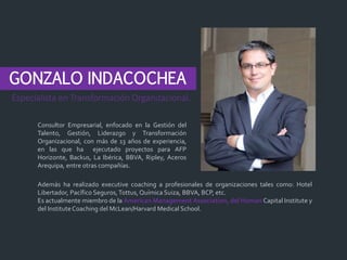 GONZALO INDACOCHEA
Consultor Empresarial, enfocado en la Gestión del
Talento, Gestión, Liderazgo y Transformación
Organizacional, con más de 13 años de experiencia,
en las que ha ejecutado proyectos para AFP
Horizonte, Backus, La Ibérica, BBVA, Ripley, Aceros
Arequipa, entre otras compañías.
Especialista en Transformación Organizacional.
Además ha realizado executive coaching a profesionales de organizaciones tales como: Hotel
Libertador, Pacífico Seguros,Tottus,Química Suiza, BBVA, BCP, etc.
Es actualmente miembro de la American Management Association, del Human Capital Institute y
del InstituteCoaching del McLean/Harvard Medical School.
 