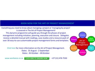                                                                                             Everything you need to know about managing a project or 'managing by project' is covered in The Art of Project Management! This dynamic programme will guide you through the phases of project management including initiation, planning, execution and closure.  Delegates receive a detailed manual with readings, case studies and a resource pack of over 30 easy-to-use customisable project management forms and templates. Click here  for more information on the Art of Project Management. Dates:  31 August - 2 September   Dates:  26 October - 28 October                                                                   www.workwise.co.za    |    [email_address]    |   +27 (11) 476 7550 BOOK NOW FOR THE ART OF PROJECT MANAGEMENT   