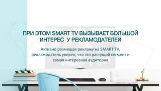 ПРИ ЭТОМ SMART TV ВЫЗЫВАЕТ БОЛЬШОЙ
ИНТЕРЕС У РЕКЛАМОДАТЕЛЕЙ
Активно размещая рекламу на SMART TV,
рекламодатель уверен, что это растущий сегмент и
самая интересная аудитория
 