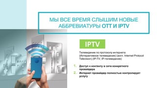 IPTV
1. Доступ к контенту в сети конкретного
провайдера
2. Интернет провайдер полностью контролирует
услугу
Телевидение по протоколу интернета
(Интерактивное телевидение) (англ. Internet Protocol
Television) (IP-TV, IP-телевидение)
МЫ ВСЕ ВРЕМЯ СЛЫШИМ НОВЫЕ
АББРЕВИАТУРЫ OTT И IPTV
 