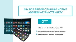 1. Доступ к контенту везде где есть интернет.
2. Не управляется интернет провайдером
OTT
Аббр. от англ. Over the Top, подвид IPTV
МЫ ВСЕ ВРЕМЯ СЛЫШИМ НОВЫЕ
АББРЕВИАТУРЫ OTT И IPTV
 