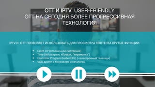 IPTV И ОТТ ПОЗВОЛЯЕТ ИСПОЛЬЗОВАТЬ ДЛЯ ПРОСМОТРА КОНТЕНТА КРУТЫЕ ФУНКЦИИ:
 Catch UP (отложенное смотрение)
 Time Shift (сервис «Пауза», “перемотка”)
 Electronic Program Guide (EPG) ( «электронный телегид»)
 VOD доступ к Кинозалам и каталогам
OTT И IPTV USER-FRIENDLY
OTT НА СЕГОДНЯ БОЛЕЕ ПРОГРЕССИВНАЯ
ТЕХНОЛОГИЯ
 