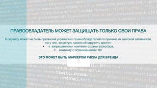 ПРАВООБЛАДАТЕЛЬ МОЖЕТ ЗАЩИЩАТЬ ТОЛЬКО СВОИ ПРАВА
К сервису может не быть претензий украинских правообладателей по причине их высокой активности,
но у них, зачастую, можно обнаружить доступ:
 к запрещённому контенту страны агрессора,
 контенту с ограничениями 18+
ЭТО МОЖЕТ БЫТЬ МАРКЕРОМ РИСКА ДЛЯ БРЕНДА
 