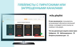 m3u.playlist
В чем заключается: пользователь
устанавливает абсолютно легальный
плеер, и копирует в него ссылку на
плейлист m3u.playlis
Что мы делаем для защиты своих прав:
Найденно - 92 Заблокированно - 79
Открыто уголовных дел - 11
ПЛЕЙЛИСТЫ С ПИРАТСКИМИ ИЛИ
ЗАПРЕЩЕННЫМИ КАНАЛАМИ
 