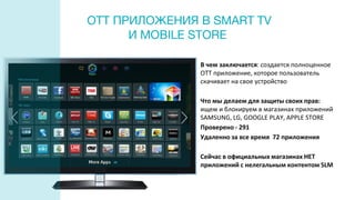 OTT ПРИЛОЖЕНИЯ В SMART TV
И MOBILE STORE
В чем заключается: создается полноценное
ОТТ приложение, которое пользователь
скачивает на свое устройство
Что мы делаем для защиты своих прав:
ищем и блокируем в магазинах приложений
SAMSUNG, LG, GOOGLE PLAY, APPLE STORE
Проверено - 291
Удаленно за все время 72 приложения
Сейчас в официальных магазинах НЕТ
приложений с нелегальным контентом SLM
 