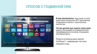 СПОСОБ С ПОДМЕНОЙ DNS
В чем заключается: при клике на лого
известного легального ОТТ приложения
открывается портал с нелегальным
контентом
Что мы делаем для защиты своих прав:
ищем и блокируем в сотрудничестве с
провайдерами источники, открываем
уголовные дела.
Открыто уголовное дело против
ForkPlayer* - информация. На этапе
передачи в суд.
 