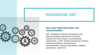 ТЕХНОЛОГИИ: DSP
МЫ С 2016 ГОДА РАБОТАЕМ С DSP
ТЕХНОЛОГИЯМИ
DSP платформа позволяет автоматическим
образом управлять десятками и сотнями
процессов и гибко следить за рекламными
кампаниями, их KPI, готовить множество отчетов в
различных разрезах, автоматически
контролировать качество закупаемого трафика,
реализовать таргетинги
 