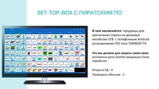 В чем заключается: продавцы для
увеличения спроса на дешевые
китайские STB c телефонным Android
устанавливают ПО типа TORRENT TV
Что мы делаем для защиты своих прав:
уголовные дела против продавцов таких
коробочек
Открыто УД - 4
Проведено обысков - 2
SET-TOP-BOX С ПИРАТСКИМ ПО
 