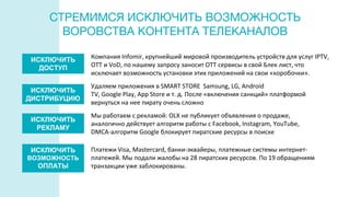 СТРЕМИМСЯ ИСКЛЮЧИТЬ ВОЗМОЖНОСТЬ
ВОРОВСТВА КОНТЕНТА ТЕЛЕКАНАЛОВ
Удаляем приложения в SMART STORE Samsung, LG, Android
ТV, Google Play, App Store и т. д. После «включения санкций» платформой
вернуться на нее пирату очень сложно
Мы работаем с рекламой: OLX не публикует объявления о продаже,
аналогично действует алгоритм работы с Facebook, Instagram, YouTube,
DMCA-алгоритм Google блокирует пиратские ресурсы в поиске
Платежи Visa, Mastercard, банки-эквайеры, платежные системы интернет-
платежей. Мы подали жалобы на 28 пиратских ресурсов. По 19 обращениям
транзакции уже заблокированы.
ИСКЛЮЧИТЬ
ДОСТУП
ИСКЛЮЧИТЬ
ДИСТРИБУЦИЮ
ИСКЛЮЧИТЬ
РЕКЛАМУ
ИСКЛЮЧИТЬ
ВОЗМОЖНОСТЬ
ОПЛАТЫ
Компания Infomir, крупнейший мировой производитель устройств для услуг IPTV,
OTT и VoD, по нашему запросу заносит ОТТ сервисы в свой Блек лист, что
исключает возможность установки этих приложений на свои «коробочки».
 