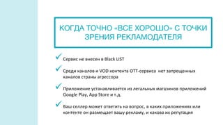 Сервис не внесен в Black LIST
Среди каналов и VOD контента OTT-сервиса нет запрещенных
каналов страны агрессора
Приложение устанавливается из легальных магазинов приложений
Google Play, App Store и т.д.
Ваш селлер может ответить на вопрос, в каких приложениях или
контенте он размещает вашу рекламу, и какова их репутация
КОГДА ТОЧНО «ВСЕ ХОРОШО» С ТОЧКИ
ЗРЕНИЯ РЕКЛАМОДАТЕЛЯ
 