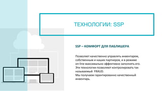 ТЕХНОЛОГИИ: SSP
SSP – КОМФОРТ ДЛЯ ПАБЛИШЕРА
Позволяет качественно управлять инвентарем,
собственным и наших партнеров, и в режиме
on-line максимально эффективно заполнять его.
Эти технологии позволяют контролировать так
называемый FRAUD.
Мы получаем гарантированно качественный
инвентарь.
 