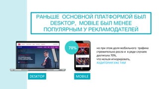 MOBILE
но при этом доля мобильного трафика
стремительно росла и в ряде случаев
достигала 70%,
что нельзя игнорировать,
АУДИТОРИЯ УЖЕ ТАМ
РАНЬШЕ ОСНОВНОЙ ПЛАТФОРМОЙ БЫЛ
DESKTOP, MOBILE БЫЛ МЕНЕЕ
ПОПУЛЯРНЫМ У РЕКЛАМОДАТЕЛЕЙ
DESKTOP MOBILE
70%
 