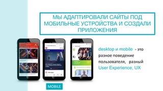 MOBILE
desktop и mobile - это
разное поведение
пользователя, разный
User Experience, UX
МЫ АДАПТИРОВАЛИ САЙТЫ ПОД
МОБИЛЬНЫЕ УСТРОЙСТВА И СОЗДАЛИ
ПРИЛОЖЕНИЯ
 