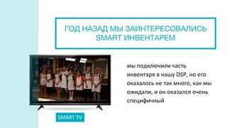 мы подключили часть
инвентаря в нашу DSP, но его
оказалось не так много, как мы
ожидали, и он оказался очень
специфичный
SMART TV
ГОД НАЗАД МЫ ЗАИНТЕРЕСОВАЛИСЬ
SMART ИНВЕНТАРЕМ
 