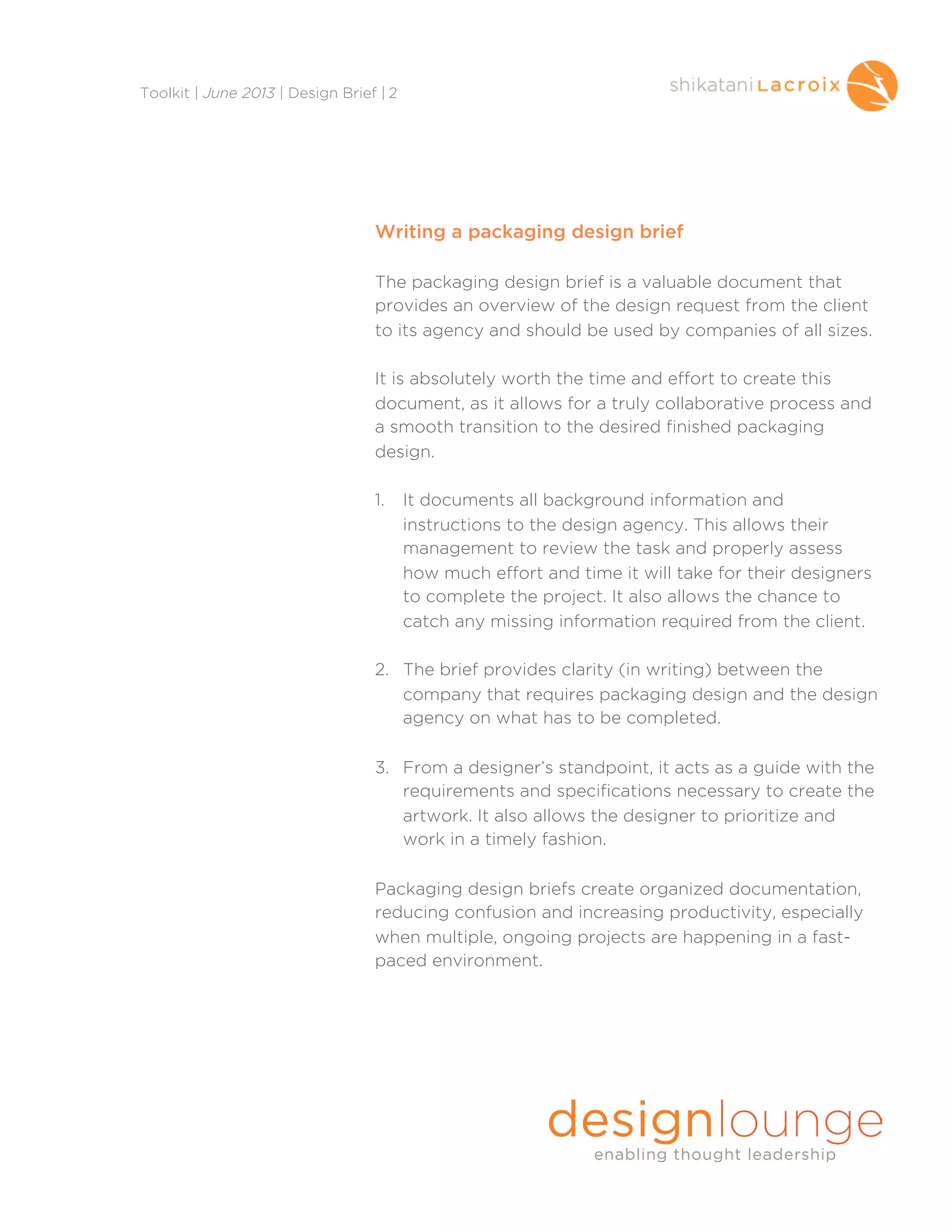Writing a packaging design brief
The packaging design brief is a valuable document that
provides an overview of the design request from the client
to its agency and should be used by companies of all sizes.
It is absolutely worth the time and effort to create this
document, as it allows for a truly collaborative process and
a smooth transition to the desired finished packaging
design.
1. It documents all background information and
instructions to the design agency. This allows their
management to review the task and properly assess
how much effort and time it will take for their designers
to complete the project. It also allows the chance to
catch any missing information required from the client.
2. The brief provides clarity (in writing) between the
company that requires packaging design and the design
agency on what has to be completed.
3. From a designer’s standpoint, it acts as a guide with the
requirements and specifications necessary to create the
artwork. It also allows the designer to prioritize and
work in a timely fashion.
Packaging design briefs create organized documentation,
reducing confusion and increasing productivity, especially
when multiple, ongoing projects are happening in a fast-
paced environment.
Toolkit | June 2013 | Design Brief | 2
 