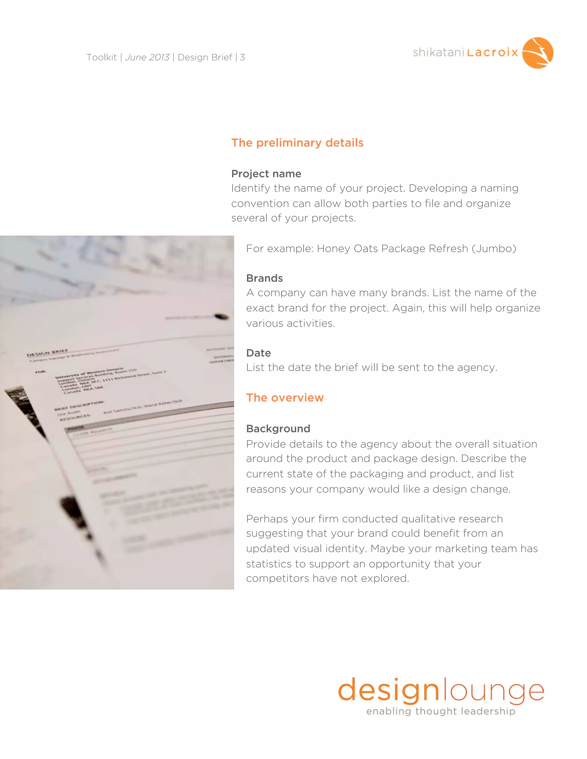 The preliminary details
Project name
Identify the name of your project. Developing a naming
convention can allow both parties to file and organize
several of your projects.
For example: Honey Oats Package Refresh (Jumbo)
Brands
A company can have many brands. List the name of the
exact brand for the project. Again, this will help organize
various activities.
Date
List the date the brief will be sent to the agency.
The overview
Background
Provide details to the agency about the overall situation
around the product and package design. Describe the
current state of the packaging and product, and list
reasons your company would like a design change.
Perhaps your firm conducted qualitative research
suggesting that your brand could benefit from an
updated visual identity. Maybe your marketing team has
statistics to support an opportunity that your
competitors have not explored.
Toolkit | June 2013 | Design Brief | 3
 