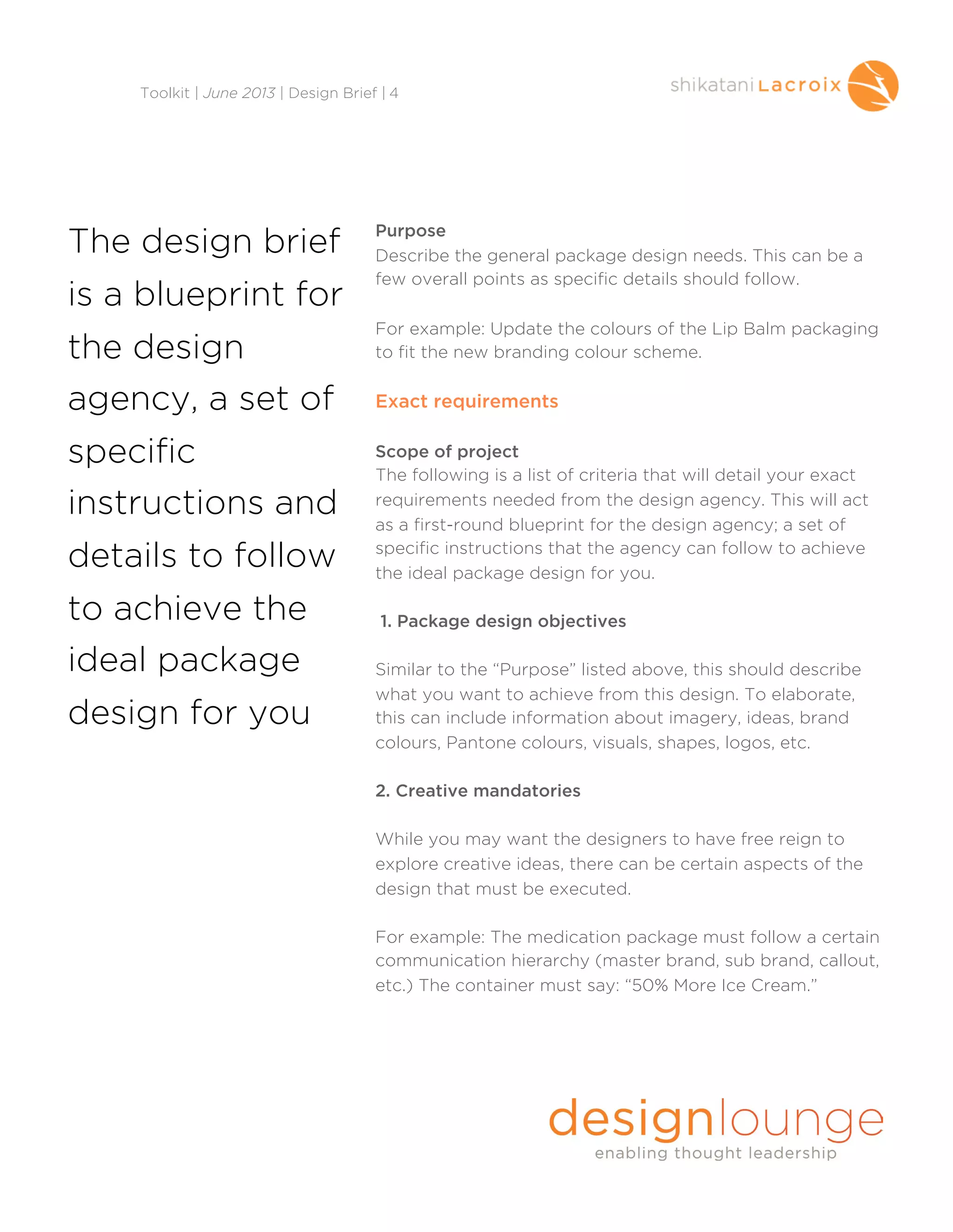 Purpose
Describe the general package design needs. This can be a
few overall points as specific details should follow.
For example: Update the colours of the Lip Balm packaging
to fit the new branding colour scheme.
Exact requirements
Scope of project
The following is a list of criteria that will detail your exact
requirements needed from the design agency. This will act
as a first-round blueprint for the design agency; a set of
specific instructions that the agency can follow to achieve
the ideal package design for you.
1. Package design objectives
Similar to the “Purpose” listed above, this should describe
what you want to achieve from this design. To elaborate,
this can include information about imagery, ideas, brand
colours, Pantone colours, visuals, shapes, logos, etc.
2. Creative mandatories
While you may want the designers to have free reign to
explore creative ideas, there can be certain aspects of the
design that must be executed.
For example: The medication package must follow a certain
communication hierarchy (master brand, sub brand, callout,
etc.) The container must say: “50% More Ice Cream.”
Toolkit | June 2013 | Design Brief | 4
The design brief
is a blueprint for
the design
agency, a set of
specific
instructions and
details to follow
to achieve the
ideal package
design for you
 