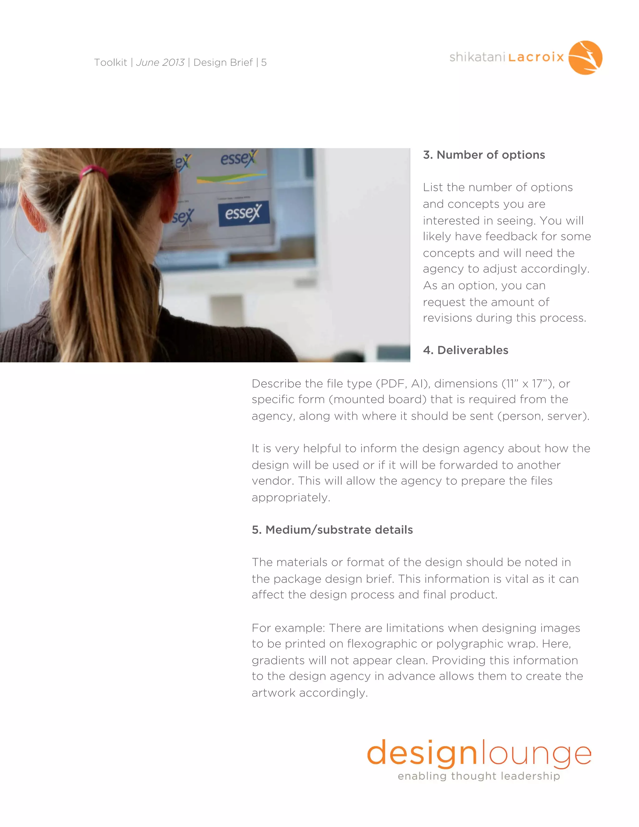 3. Number of options
List the number of options
and concepts you are
interested in seeing. You will
likely have feedback for some
concepts and will need the
agency to adjust accordingly.
As an option, you can
request the amount of
revisions during this process.
4. Deliverables
Describe the file type (PDF, AI), dimensions (11” x 17”), or
specific form (mounted board) that is required from the
agency, along with where it should be sent (person, server).
It is very helpful to inform the design agency about how the
design will be used or if it will be forwarded to another
vendor. This will allow the agency to prepare the files
appropriately.
5. Medium/substrate details
The materials or format of the design should be noted in
the package design brief. This information is vital as it can
affect the design process and final product.
For example: There are limitations when designing images
to be printed on flexographic or polygraphic wrap. Here,
gradients will not appear clean. Providing this information
to the design agency in advance allows them to create the
artwork accordingly.
Toolkit | June 2013 | Design Brief | 5
 