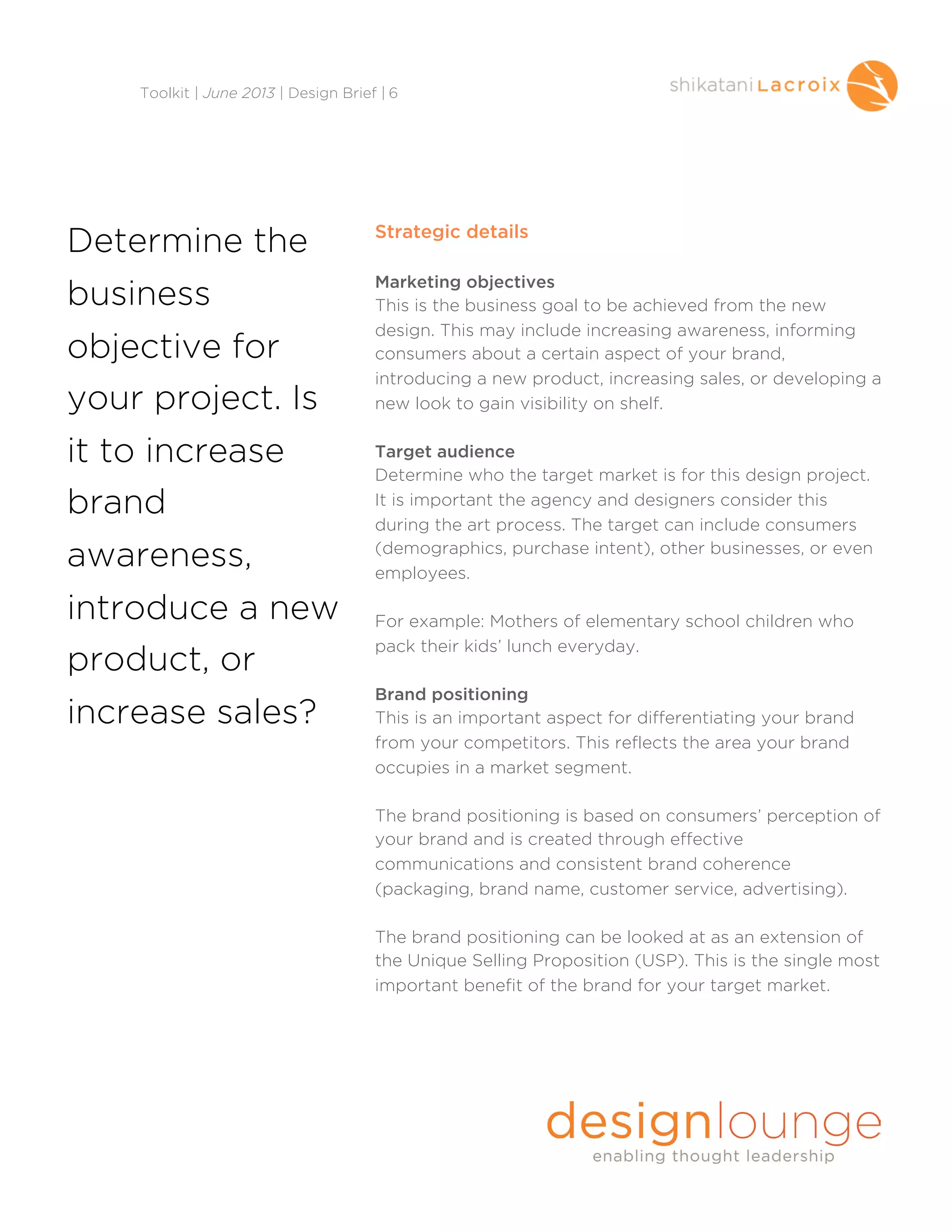 Strategic details
Marketing objectives
This is the business goal to be achieved from the new
design. This may include increasing awareness, informing
consumers about a certain aspect of your brand,
introducing a new product, increasing sales, or developing a
new look to gain visibility on shelf.
Target audience
Determine who the target market is for this design project.
It is important the agency and designers consider this
during the art process. The target can include consumers
(demographics, purchase intent), other businesses, or even
employees.
For example: Mothers of elementary school children who
pack their kids’ lunch everyday.
Brand positioning
This is an important aspect for differentiating your brand
from your competitors. This reflects the area your brand
occupies in a market segment.
The brand positioning is based on consumers’ perception of
your brand and is created through effective
communications and consistent brand coherence
(packaging, brand name, customer service, advertising).
The brand positioning can be looked at as an extension of
the Unique Selling Proposition (USP). This is the single most
important benefit of the brand for your target market.
Toolkit | June 2013 | Design Brief | 6
Determine the
business
objective for
your project. Is
it to increase
brand
awareness,
introduce a new
product, or
increase sales?
 