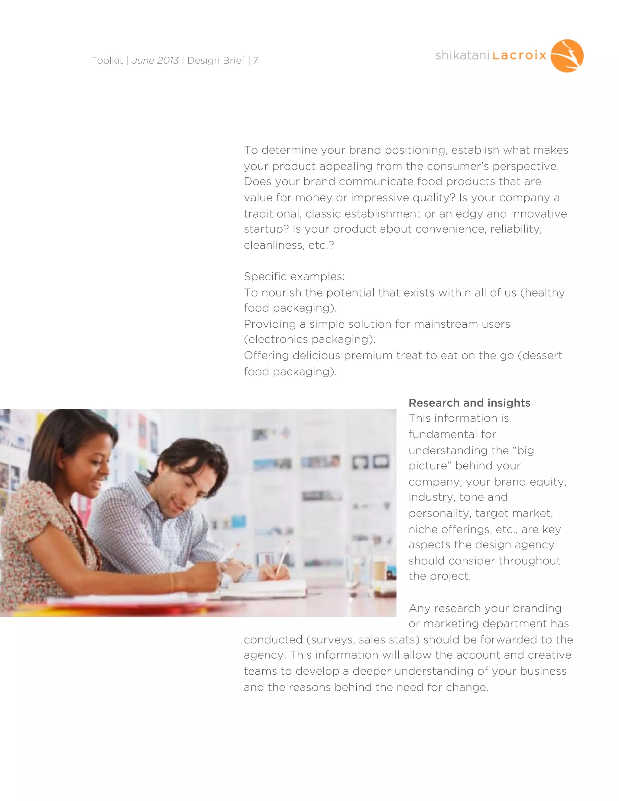 To determine your brand positioning, establish what makes
your product appealing from the consumer’s perspective.
Does your brand communicate food products that are
value for money or impressive quality? Is your company a
traditional, classic establishment or an edgy and innovative
startup? Is your product about convenience, reliability,
cleanliness, etc.?
Specific examples:
To nourish the potential that exists within all of us (healthy
food packaging).
Providing a simple solution for mainstream users
(electronics packaging).
Offering delicious premium treat to eat on the go (dessert
food packaging).
Research and insights
This information is
fundamental for
understanding the “big
picture” behind your
company; your brand equity,
industry, tone and
personality, target market,
niche offerings, etc., are key
aspects the design agency
should consider throughout
the project.
Any research your branding
or marketing department has
conducted (surveys, sales stats) should be forwarded to the
agency. This information will allow the account and creative
teams to develop a deeper understanding of your business
and the reasons behind the need for change.
Toolkit | June 2013 | Design Brief | 7
 