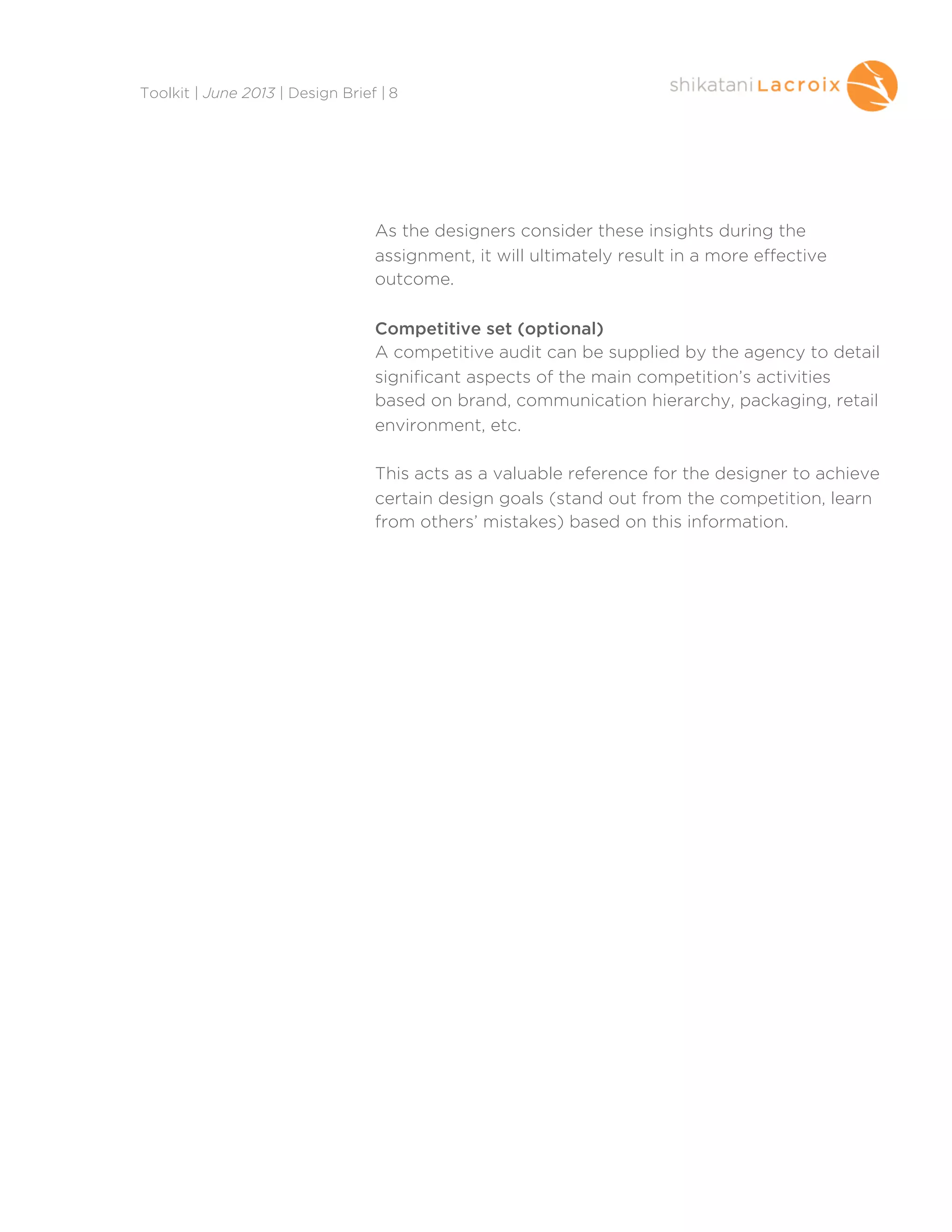 As the designers consider these insights during the
assignment, it will ultimately result in a more effective
outcome.
Competitive set (optional)
A competitive audit can be supplied by the agency to detail
significant aspects of the main competition’s activities
based on brand, communication hierarchy, packaging, retail
environment, etc.
This acts as a valuable reference for the designer to achieve
certain design goals (stand out from the competition, learn
from others’ mistakes) based on this information.
Toolkit | June 2013 | Design Brief | 8
 