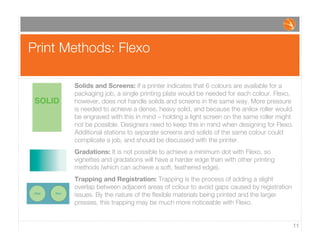 Print Methods: Flexo
11
Solids and Screens: If a printer indicates that 6 colours are available for a
packaging job, a single printing plate would be needed for each colour. Flexo,
however, does not handle solids and screens in the same way. More pressure
is needed to achieve a dense, heavy solid, and because the anilox roller would
be engraved with this in mind – holding a light screen on the same roller might
not be possible. Designers need to keep this in mind when designing for Flexo.
Additional stations to separate screens and solids of the same colour could
complicate a job, and should be discussed with the printer.
Gradations: It is not possible to achieve a minimum dot with Flexo, so
vignettes and gradations will have a harder edge than with other printing
methods (which can achieve a soft, feathered edge).
Trapping and Registration: Trapping is the process of adding a slight
overlap between adjacent areas of colour to avoid gaps caused by registration
issues. By the nature of the ﬂexible materials being printed and the larger
presses, this trapping may be much more noticeable with Flexo.
offset ﬂexo
SOLID
 