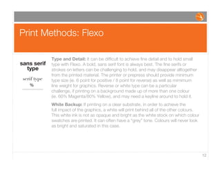 Print Methods: Flexo
12
Type and Detail: It can be difﬁcult to achieve ﬁne detail and to hold small
type with Flexo. A bold, sans serif font is always best. The ﬁne serifs or
strokes on letters can be challenging to hold, and may disappear alltogether
from the printed material. The printer or prepress should provide minimum
type size (ie. 6 point for positive / 8 point for reverse) as well as mimimum
line weight for graphics. Reverse or white type can be a particular
challenge, if printing on a background made up of more than one colour
(ie. 60% Magenta/80% Yellow), and may need a keyline around to hold it.
White Backup: If printing on a clear substrate, in order to achieve the
full impact of the graphics, a white will print behind all of the other colours.
This white ink is not as opaque and bright as the white stock on which colour
swatches are printed. It can often have a “grey” tone. Colours will never look
as bright and saturated in this case.
sans serif
type
serif type
%
 