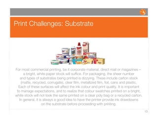 Print Challenges: Substrate
13
For most commercial printing, be it corporate material, direct mail or magazines –
a bright, white paper stock will sufﬁce. For packaging, the sheer number
and types of substrates being printed is dizzying. These include carton stock
(matte, recycled, corrugate), clear ﬁlm, metallized ﬁlm, foil, cans and plastic.
Each of these surfaces will affect the ink colour and print quality. It is important
to manage expectations, and to realize that colour swatches printed on a bright,
white stock will not look the same printed on a clear poly bag or a recycled carton.
In general, it is always a good idea to have the printer provide ink drawdowns
on the substrate before proceeding with printing.
 