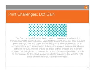 Print Challenges: Dot Gain
14
Dot Gain can be deﬁned as the increase in diameter of a halftone dot
from an original to a printed piece. Many factors can inﬂuence dot gain, including
press settings, inks and paper stocks. Dot gain is more pronounced on an
uncoated stock such as newsprint. It shows the greatest increase in midtones
between 40-60%. Printers should be aware of their presses and the likely
dot gain percentage, and curves applied at the prepress stage should be able
to compensate for this. It will always be a factor in printing, but with the right
steps taken in advance, it can be minimized.
 