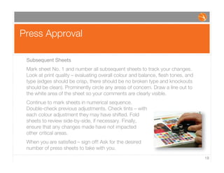 Press Approval
18
Subsequent Sheets
Mark sheet No. 1 and number all subsequent sheets to track your changes.
Look at print quality – evaluating overall colour and balance, ﬂesh tones, and
type (edges should be crisp, there should be no broken type and knockouts
should be clean). Prominently circle any areas of concern. Draw a line out to
the white area of the sheet so your comments are clearly visible.
Continue to mark sheets in numerical sequence.
Double-check previous adjustments. Check tints – with
each colour adjustment they may have shifted. Fold
sheets to review side-by-side, if necessary. Finally,
ensure that any changes made have not impacted
other critical areas.
When you are satisﬁed – sign off! Ask for the desired
number of press sheets to take with you.
 