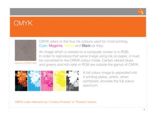 CMYK
4
CMYK refers to the four ink colours used for most printing:
Cyan, Magenta, Yellow and Black (or Key).
An image which is viewed on a computer screen is in RGB.
In order to reproduce that same image using ink on paper, it must
be converted to the CMYK colour mode. Certain vibrant blues
and greens and rich reds in RGB are outside the gamut of CMYK.
close-up of CMYK dots
CMYK is also referred to as “4-Colour Process” or “Process” colours.
A full colour image is separated into
4 printing plates, which, when
combined, simulate the full colour
spectrum.
 