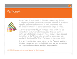 Pantone©
5
PANTONE© or PMS refers to the Pantone Matching System,
a proprietary colour system which uses ink formulas to achieve a
speciﬁc, accurate colour across all print. These may also
be tinted or screened to achieve a broader range of colour.
A brand is represented by an ownable colour which can be
consistently and universally reproduced. This can best be
achieved with this colour system. These colours would be used
in addition to CMYK for a print run, so that a package might
print with 6 colours (CMYK + 2 Pantones for the brand logo).
It is worth noting than many colours in the Pantone Matching
System cannot be matched in CMYK, and are not accurately
represented in RGB or on a colour output device.
PANTONES are also referred to as “Special” or “Spot” colours.
 