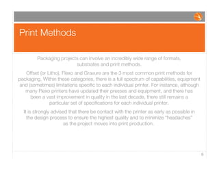Print Methods
6
Packaging projects can involve an incredibly wide range of formats,
substrates and print methods.
Offset (or Litho), Flexo and Gravure are the 3 most common print methods for
packaging. Within these categories, there is a full spectrum of capabilities, equipment
and (sometimes) limitations speciﬁc to each individual printer. For instance, although
many Flexo printers have updated their presses and equipment, and there has
been a vast improvement in quality in the last decade, there still remains a
particular set of speciﬁcations for each individual printer.
It is strongly advised that there be contact with the printer as early as possible in
the design process to ensure the highest quality and to minimize “headaches”
as the project moves into print production.
 